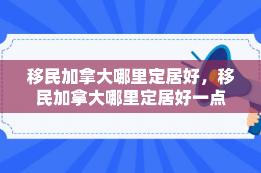 移民加拿大哪里定居好，移民加拿大哪里定居好一点