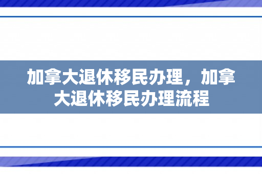 加拿大退休移民办理，加拿大退休移民办理流程