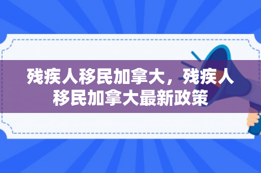 残疾人移民加拿大，残疾人移民加拿大最新政策