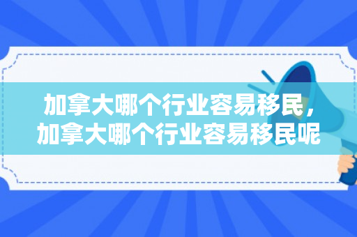 加拿大哪个行业容易移民，加拿大哪个行业容易移民呢
