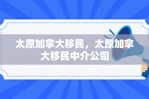 太原加拿大移民，太原加拿大移民中介公司