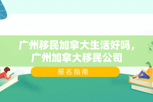 广州移民加拿大生活好吗，广州加拿大移民公司