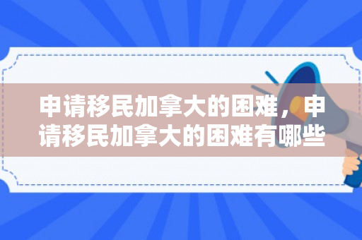 申请移民加拿大的困难，申请移民加拿大的困难有哪些