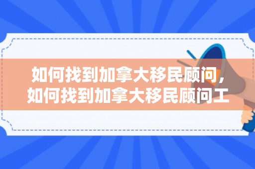 如何找到加拿大移民顾问，如何找到加拿大移民顾问工作
