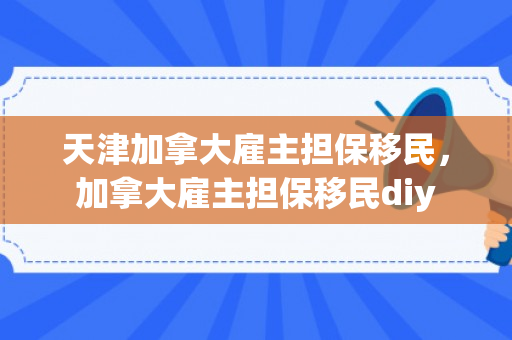 天津加拿大雇主担保移民，加拿大雇主担保移民diy