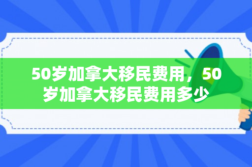 50岁加拿大移民费用，50岁加拿大移民费用多少