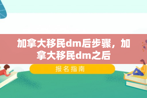 加拿大移民dm后步骤，加拿大移民dm之后
