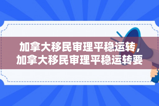 加拿大移民审理平稳运转，加拿大移民审理平稳运转要多久