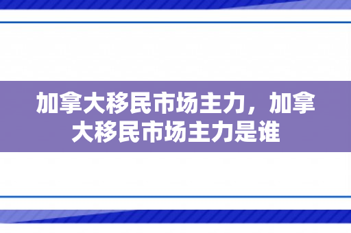 加拿大移民市场主力，加拿大移民市场主力是谁