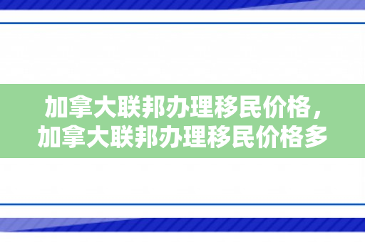 加拿大联邦办理移民价格，加拿大联邦办理移民价格多少
