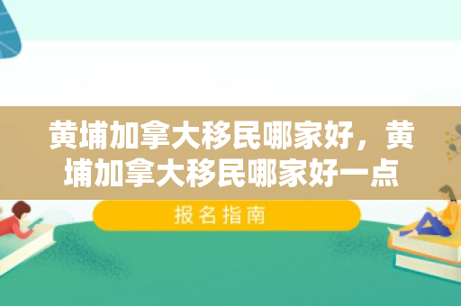 黄埔加拿大移民哪家好，黄埔加拿大移民哪家好一点