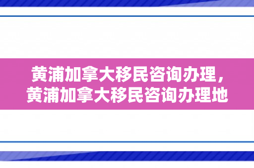 黄浦加拿大移民咨询办理，黄浦加拿大移民咨询办理地点