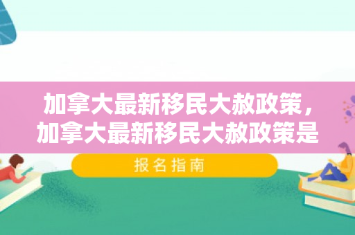 加拿大最新移民大赦政策，加拿大最新移民大赦政策是什么