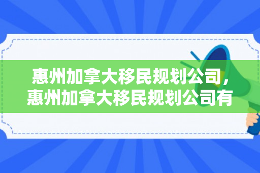 惠州加拿大移民规划公司，惠州加拿大移民规划公司有哪些
