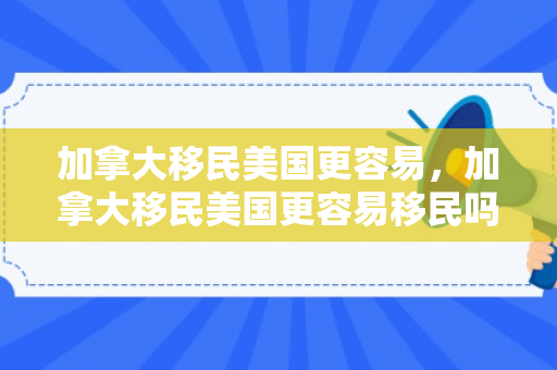 加拿大移民美国更容易，加拿大移民美国更容易移民吗