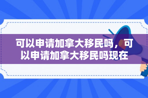 可以申请加拿大移民吗，可以申请加拿大移民吗现在