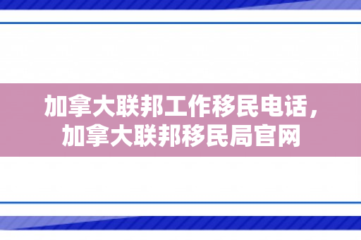 加拿大联邦工作移民电话，加拿大联邦移民局官网