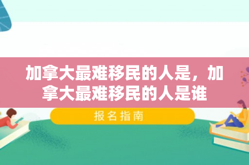 加拿大最难移民的人是，加拿大最难移民的人是谁