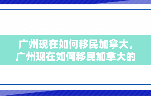 广州现在如何移民加拿大，广州现在如何移民加拿大的