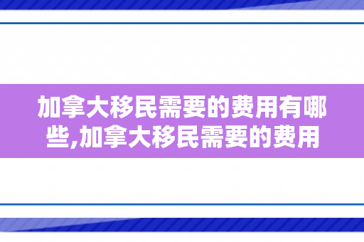 加拿大移民需要的费用有哪些,加拿大移民需要的费用有哪些呢