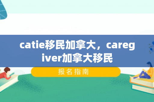catie移民加拿大，caregiver加拿大移民