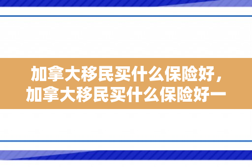 加拿大移民买什么保险好，加拿大移民买什么保险好一点