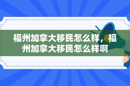 福州加拿大移民怎么样，福州加拿大移民怎么样啊