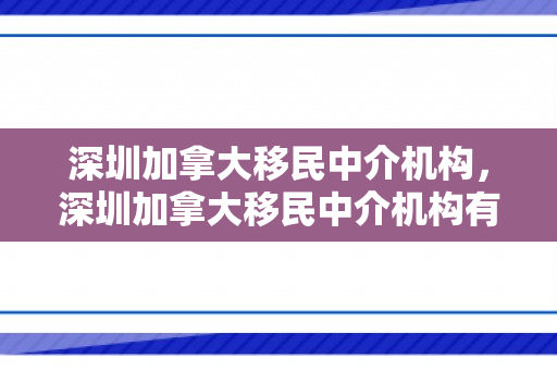 深圳加拿大移民中介机构，深圳加拿大移民中介机构有哪些