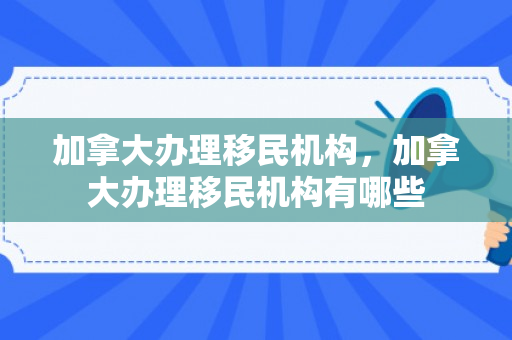 加拿大办理移民机构，加拿大办理移民机构有哪些