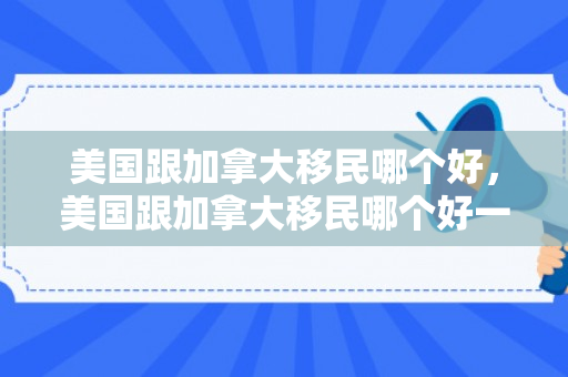 美国跟加拿大移民哪个好，美国跟加拿大移民哪个好一点