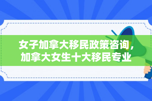 女子加拿大移民政策咨询，加拿大女生十大移民专业