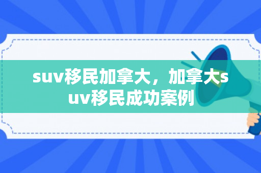 suv移民加拿大，加拿大suv移民成功案例