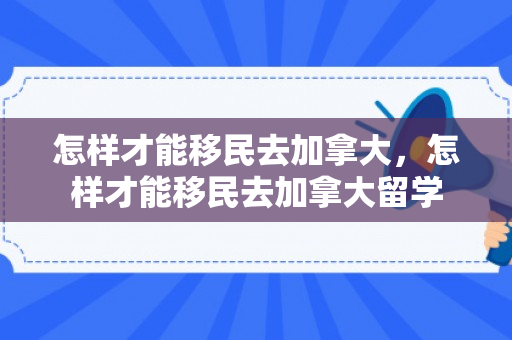 怎样才能移民去加拿大，怎样才能移民去加拿大留学
