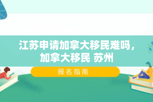 江苏申请加拿大移民难吗，加拿大移民 苏州