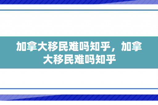 加拿大移民难吗知乎，加拿大移民难吗知乎