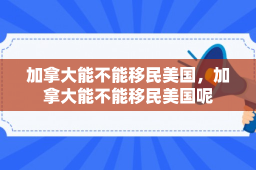 加拿大能不能移民美国，加拿大能不能移民美国呢