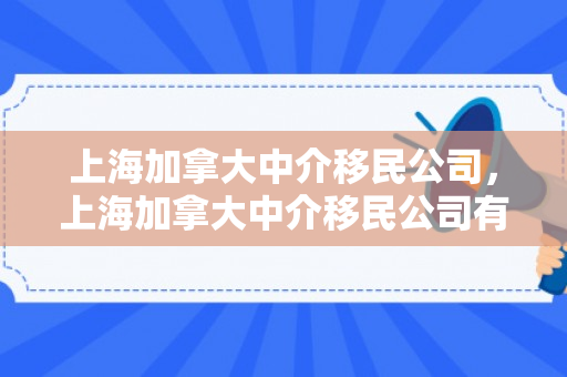 上海加拿大中介移民公司，上海加拿大中介移民公司有哪些