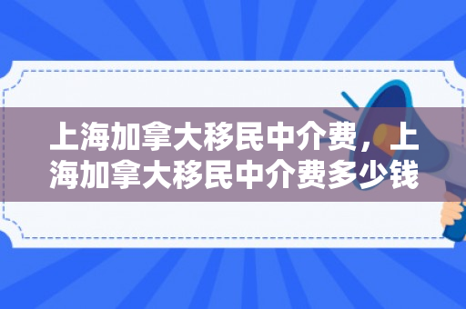 上海加拿大移民中介费，上海加拿大移民中介费多少钱
