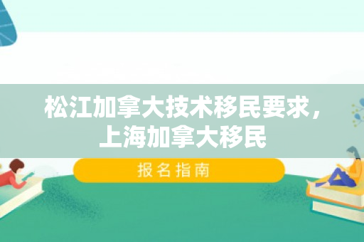 松江加拿大技术移民要求，上海加拿大移民