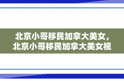 北京小哥移民加拿大美女，北京小哥移民加拿大美女视频