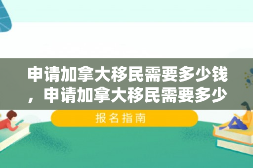 申请加拿大移民需要多少钱，申请加拿大移民需要多少钱——全面解读加拿大移民费用