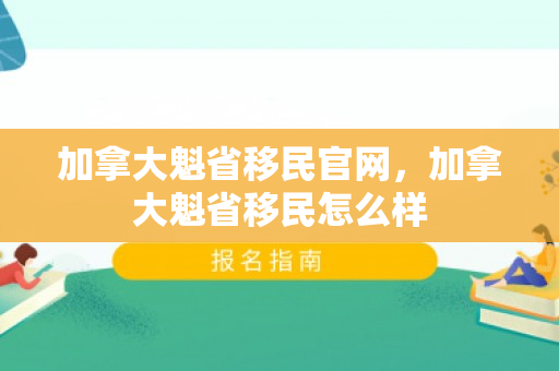 加拿大魁省移民官网，加拿大魁省移民怎么样