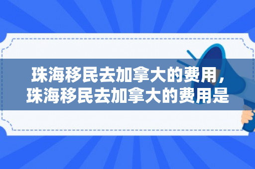 珠海移民去加拿大的费用，珠海移民去加拿大的费用是多少