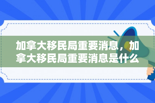 加拿大移民局重要消息，加拿大移民局重要消息是什么