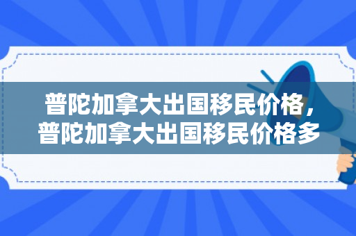 普陀加拿大出国移民价格，普陀加拿大出国移民价格多少