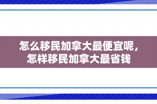 怎么移民加拿大最便宜呢，怎样移民加拿大最省钱