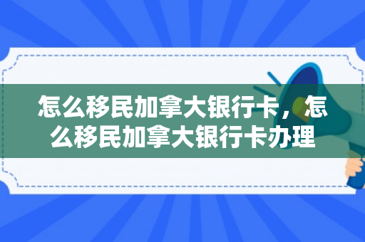 怎么移民加拿大银行卡，怎么移民加拿大银行卡办理