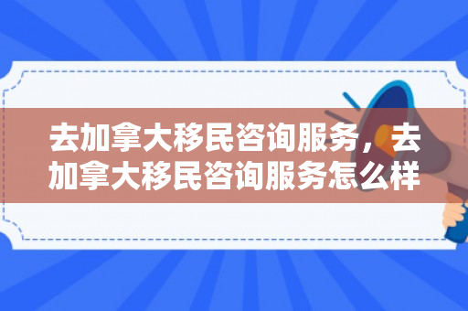 去加拿大移民咨询服务，去加拿大移民咨询服务怎么样