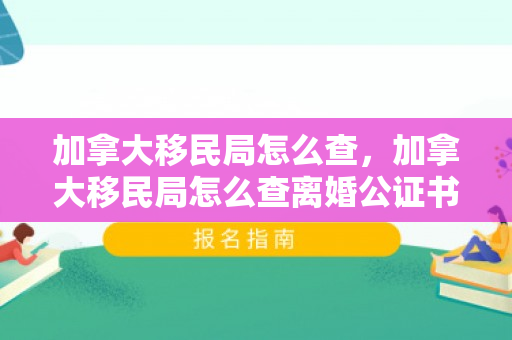 加拿大移民局怎么查，加拿大移民局怎么查离婚公证书真假