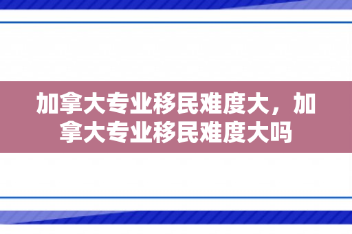 加拿大专业移民难度大，加拿大专业移民难度大吗
